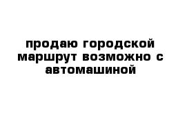 продаю городской маршрут возможно с автомашиной